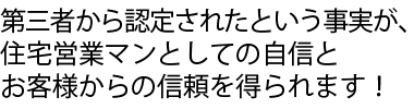 第三者から認定されたという事実が、住宅営業マンとしての自信とお客様からの信頼を得られます！